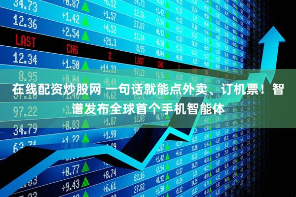 在线配资炒股网 一句话就能点外卖、订机票！智谱发布全球首个手机智能体