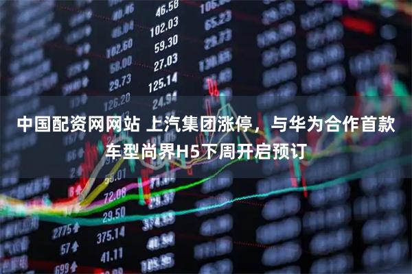 中国配资网网站 上汽集团涨停，与华为合作首款车型尚界H5下周开启预订