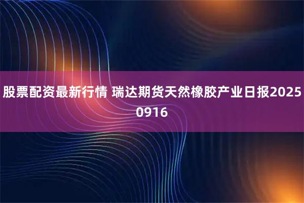 股票配资最新行情 瑞达期货天然橡胶产业日报20250916