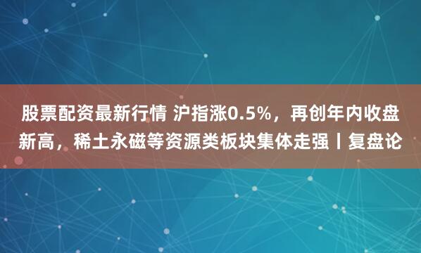 股票配资最新行情 沪指涨0.5%，再创年内收盘新高，稀土永磁等资源类板块集体走强丨复盘论