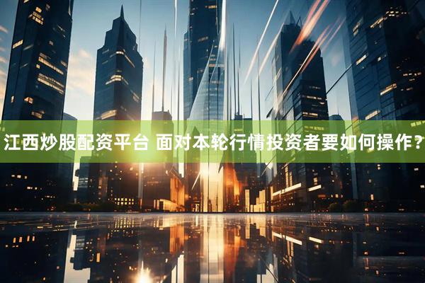江西炒股配资平台 面对本轮行情投资者要如何操作？