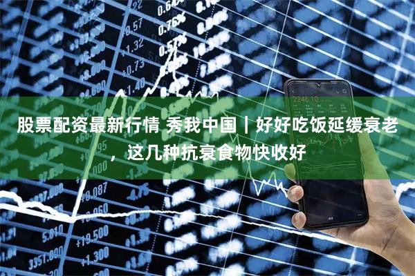 股票配资最新行情 秀我中国｜好好吃饭延缓衰老，这几种抗衰食物快收好