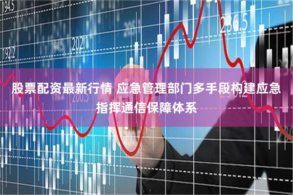 股票配资最新行情 应急管理部门多手段构建应急指挥通信保障体系