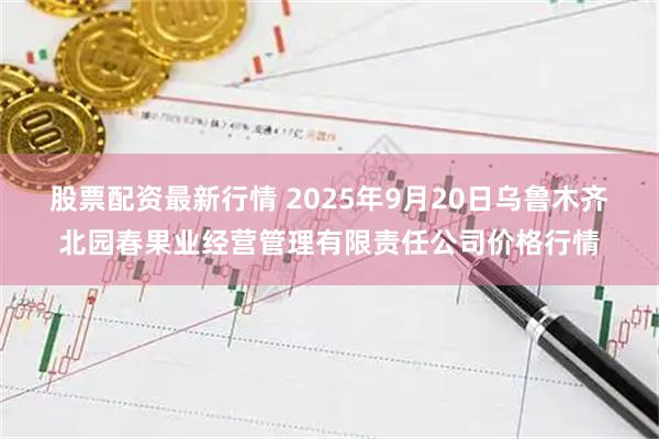 股票配资最新行情 2025年9月20日乌鲁木齐北园春果业经营管理有限责任公司价格行情