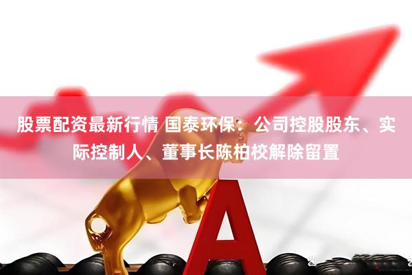 股票配资最新行情 国泰环保：公司控股股东、实际控制人、董事长陈柏校解除留置