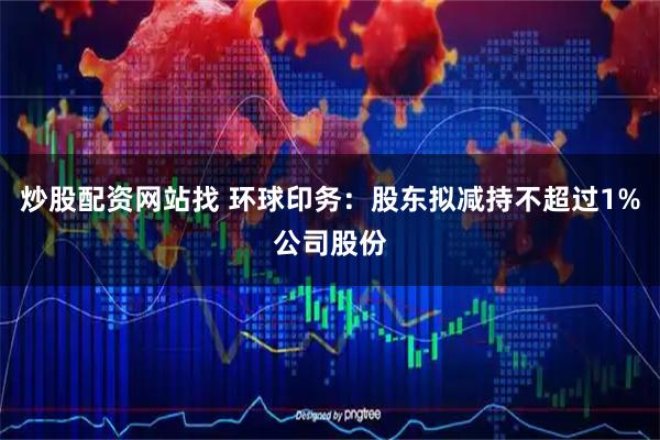 炒股配资网站找 环球印务：股东拟减持不超过1%公司股份