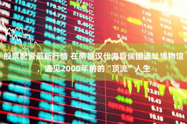 股票配资最新行情 在南昌汉代海昏侯国遗址博物馆，遇见2000年前的“顶流”人生