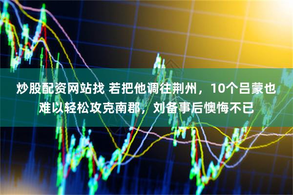炒股配资网站找 若把他调往荆州，10个吕蒙也难以轻松攻克南郡，刘备事后懊悔不已