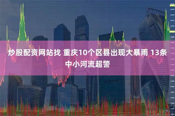 炒股配资网站找 重庆10个区县出现大暴雨 13条中小河流超警