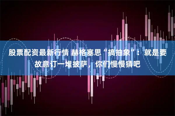 股票配资最新行情 赫格塞思“搞抽象”：就是要故意订一堆披萨，你们慢慢猜吧
