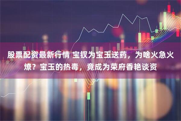 股票配资最新行情 宝钗为宝玉送药，为啥火急火燎？宝玉的热毒，竟成为荣府香艳谈资