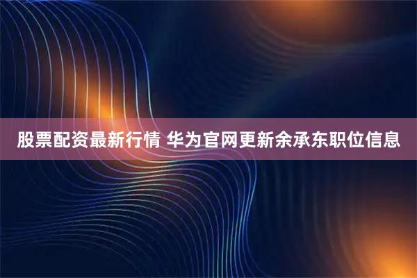 股票配资最新行情 华为官网更新余承东职位信息