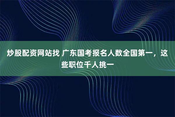 炒股配资网站找 广东国考报名人数全国第一，这些职位千人挑一