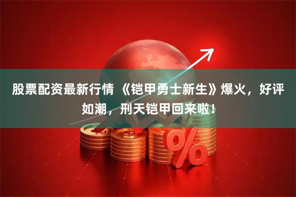 股票配资最新行情 《铠甲勇士新生》爆火，好评如潮，刑天铠甲回来啦！