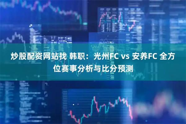 炒股配资网站找 韩职：光州FC vs 安养FC 全方位赛事分析与比分预测
