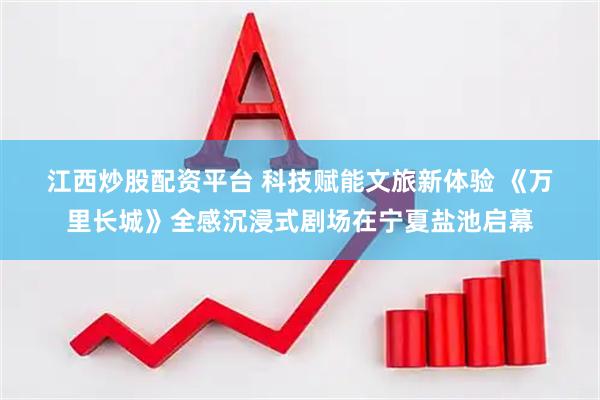 江西炒股配资平台 科技赋能文旅新体验 《万里长城》全感沉浸式剧场在宁夏盐池启幕