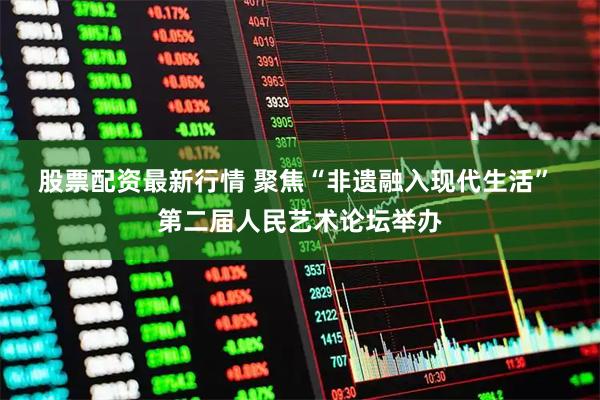 股票配资最新行情 聚焦“非遗融入现代生活” 第二届人民艺术论坛举办