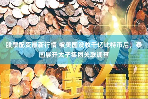 股票配资最新行情 被美国没收千亿比特币后，泰国展开太子集团关联调查