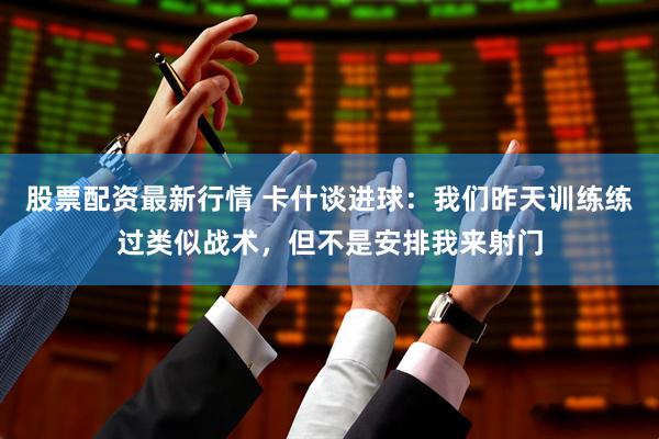 股票配资最新行情 卡什谈进球：我们昨天训练练过类似战术，但不是安排我来射门