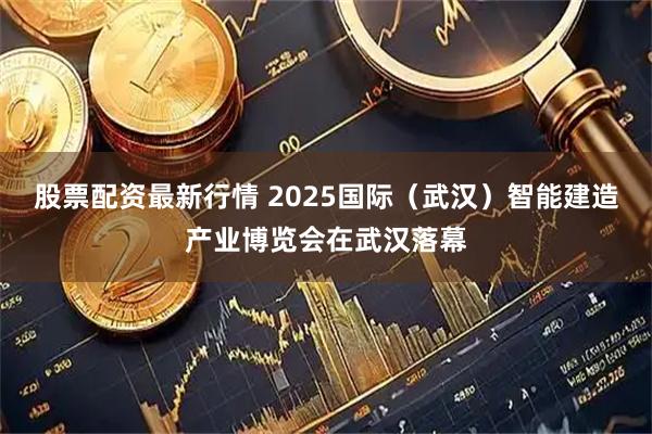 股票配资最新行情 2025国际（武汉）智能建造产业博览会在武汉落幕