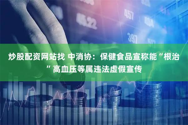 炒股配资网站找 中消协：保健食品宣称能“根治”高血压等属违法虚假宣传