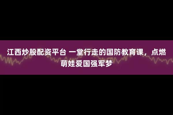 江西炒股配资平台 一堂行走的国防教育课，点燃萌娃爱国强军梦