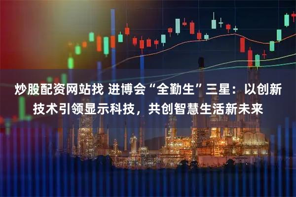 炒股配资网站找 进博会“全勤生”三星：以创新技术引领显示科技，共创智慧生活新未来