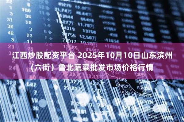 江西炒股配资平台 2025年10月10日山东滨州(六街）鲁北蔬菜批发市场价格行情