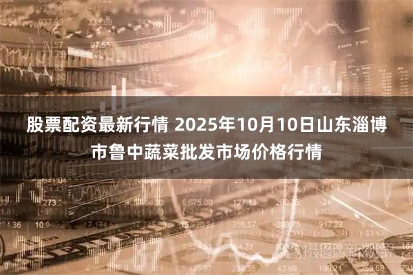 股票配资最新行情 2025年10月10日山东淄博市鲁中蔬菜批发市场价格行情