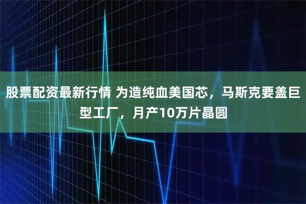 股票配资最新行情 为造纯血美国芯，马斯克要盖巨型工厂，月产10万片晶圆