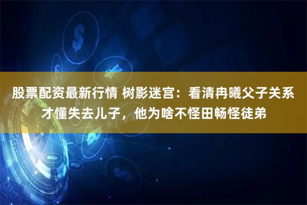 股票配资最新行情 树影迷宫：看清冉曦父子关系才懂失去儿子，他为啥不怪田畅怪徒弟
