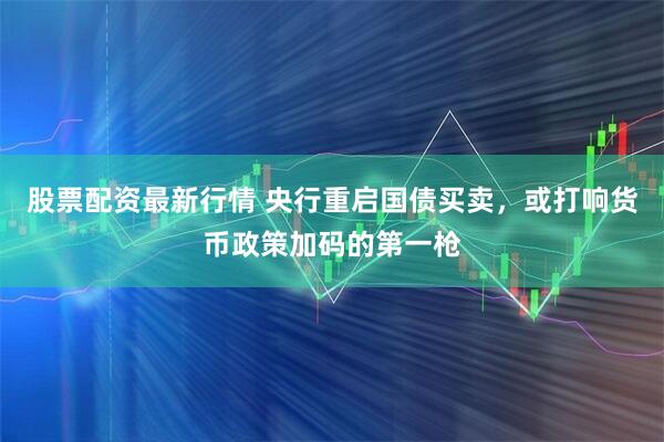 股票配资最新行情 央行重启国债买卖，或打响货币政策加码的第一枪
