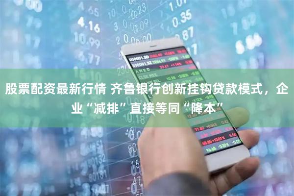 股票配资最新行情 齐鲁银行创新挂钩贷款模式，企业“减排”直接等同“降本”