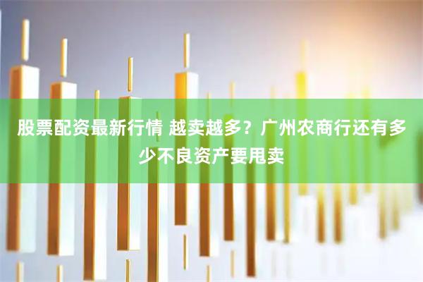 股票配资最新行情 越卖越多？广州农商行还有多少不良资产要甩卖
