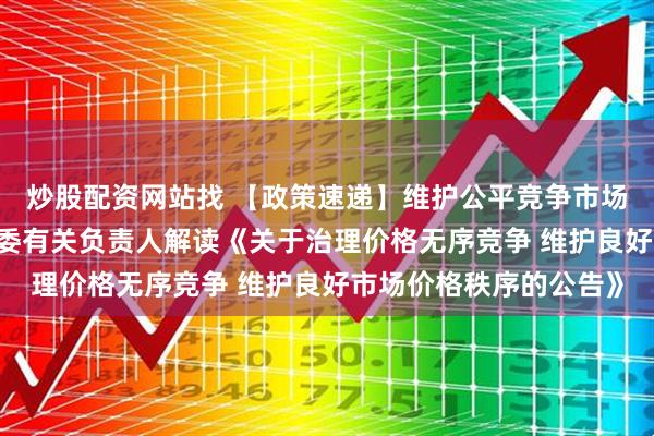 炒股配资网站找 【政策速递】维护公平竞争市场环境——国家发展改革委有关负责人解读《关于治理价格无序竞争 维护良好市场价格秩序的公告》