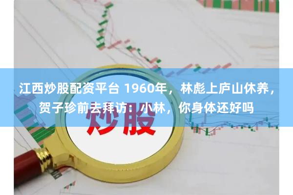 江西炒股配资平台 1960年，林彪上庐山休养，贺子珍前去拜访：小林，你身体还好吗