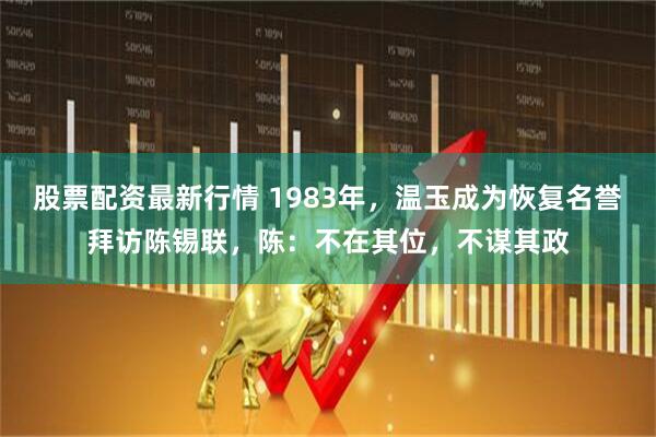 股票配资最新行情 1983年，温玉成为恢复名誉拜访陈锡联，陈：不在其位，不谋其政