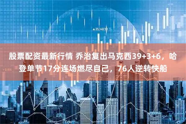 股票配资最新行情 乔治复出马克西39+3+6，哈登单节17分连场燃尽自己，76人逆转快船