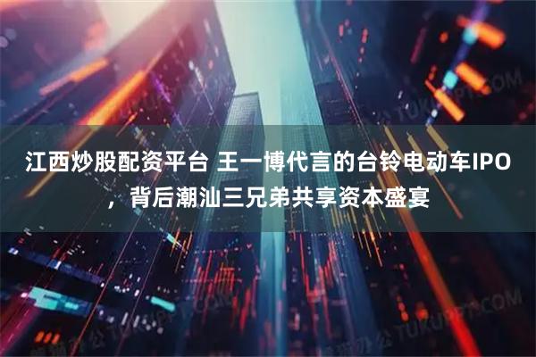 江西炒股配资平台 王一博代言的台铃电动车IPO，背后潮汕三兄弟共享资本盛宴