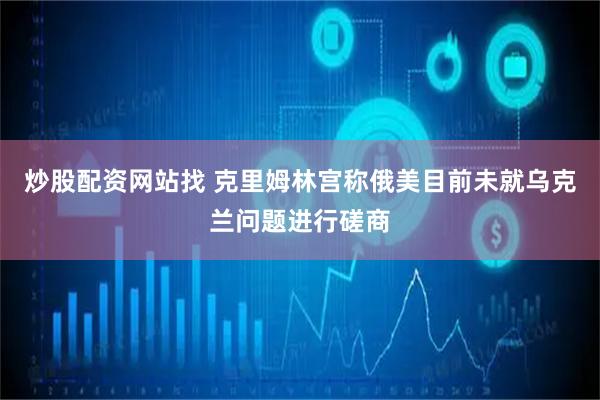 炒股配资网站找 克里姆林宫称俄美目前未就乌克兰问题进行磋商
