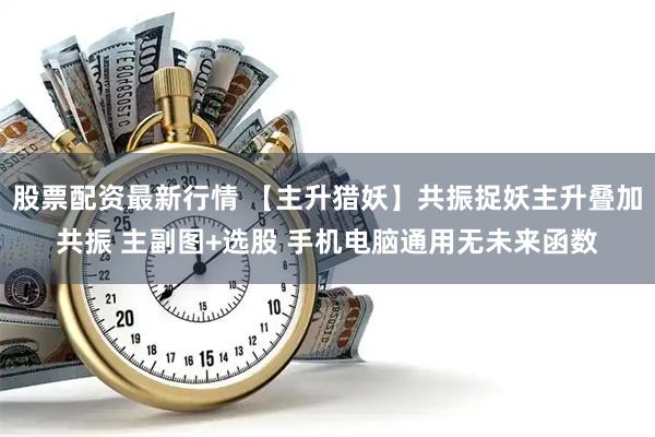 股票配资最新行情 【主升猎妖】共振捉妖主升叠加共振 主副图+选股 手机电脑通用无未来函数