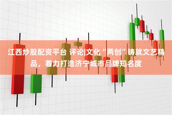 江西炒股配资平台 评论|文化“两创”铸就文艺精品，着力打造济宁城市品牌知名度