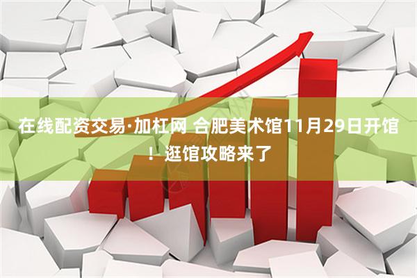 在线配资交易·加杠网 合肥美术馆11月29日开馆！逛馆攻略来了