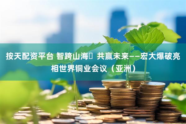 按天配资平台 智跨山海・共赢未来——宏大爆破亮相世界铜业会议（亚洲）