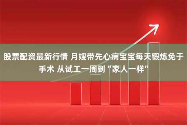 股票配资最新行情 月嫂带先心病宝宝每天锻炼免于手术 从试工一周到“家人一样”
