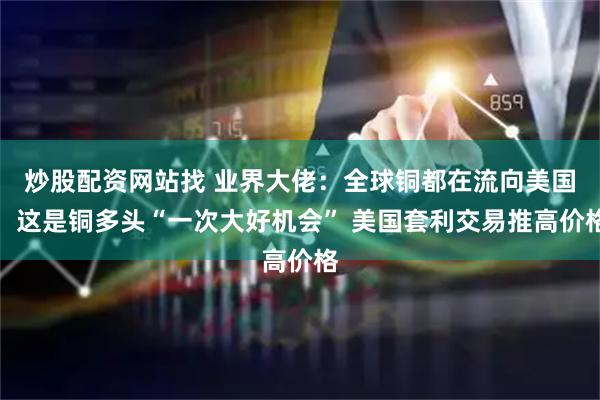 炒股配资网站找 业界大佬：全球铜都在流向美国，这是铜多头“一次大好机会” 美国套利交易推高价格