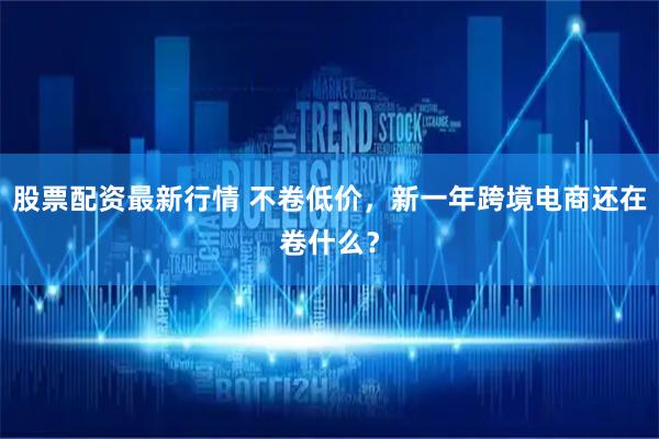 股票配资最新行情 不卷低价，新一年跨境电商还在卷什么？