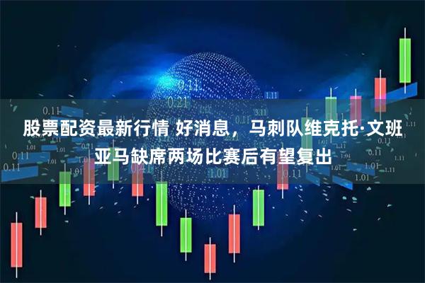 股票配资最新行情 好消息，马刺队维克托·文班亚马缺席两场比赛后有望复出