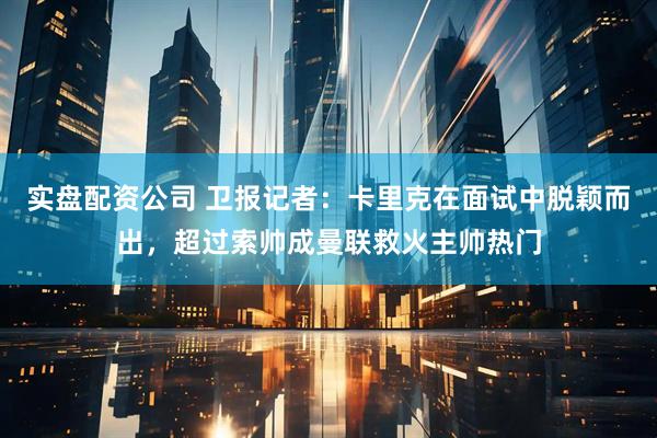 实盘配资公司 卫报记者：卡里克在面试中脱颖而出，超过索帅成曼联救火主帅热门