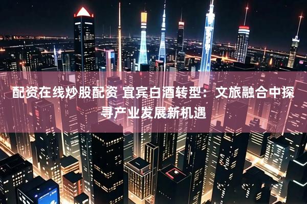 配资在线炒股配资 宜宾白酒转型：文旅融合中探寻产业发展新机遇